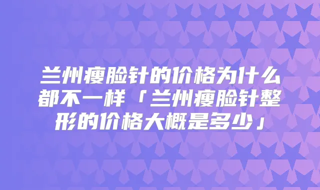 兰州瘦脸针的价格为什么都不一样「兰州瘦脸针整形的价格大概是多少」