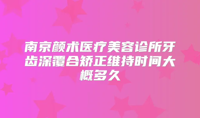 南京颜术医疗美容诊所牙齿深覆合矫正维持时间大概多久