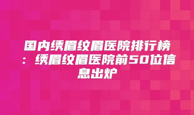 国内绣眉纹眉医院排行榜：绣眉纹眉医院前50位信息出炉