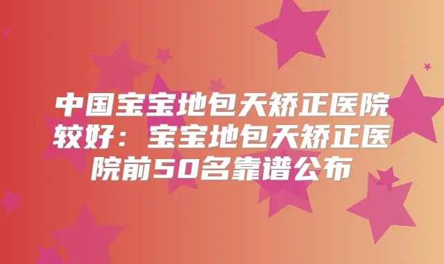 中国宝宝地包天矫正医院较好：宝宝地包天矫正医院前50名靠谱公布
