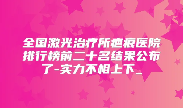 全国激光所疤痕医院排行榜前二十名结果公布了-实力不相上下_