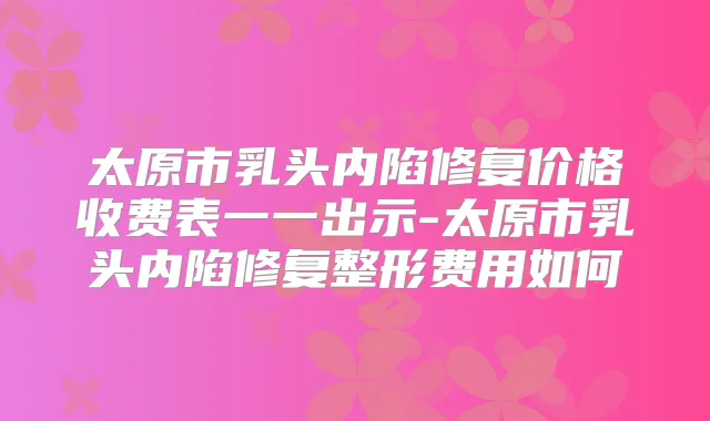 太原市乳头内陷修复价格收费表一一出示-太原市乳头内陷修复整形费用如何