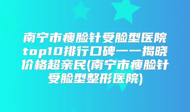 南宁市瘦脸针受脸型医院top10排行口碑一一揭晓价格超亲民(南宁市瘦脸针受脸型整形医院)