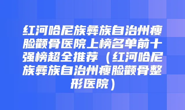 红河哈尼族彝族自治州瘦脸颧骨医院上榜名单前十强榜超全推荐(红河哈尼族彝族自治州瘦脸颧骨整形医院)