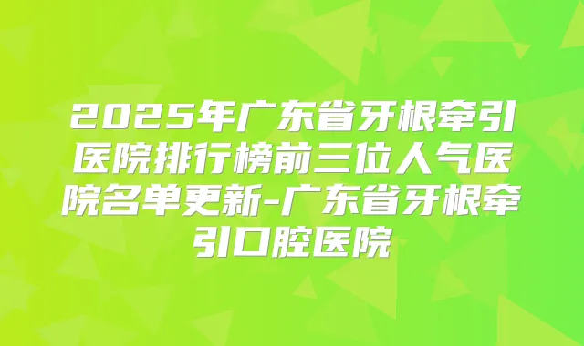 title="2025年广东省牙根牵引医院排行榜前三位人气医院名单更新-广东省牙根牵引口腔医院"