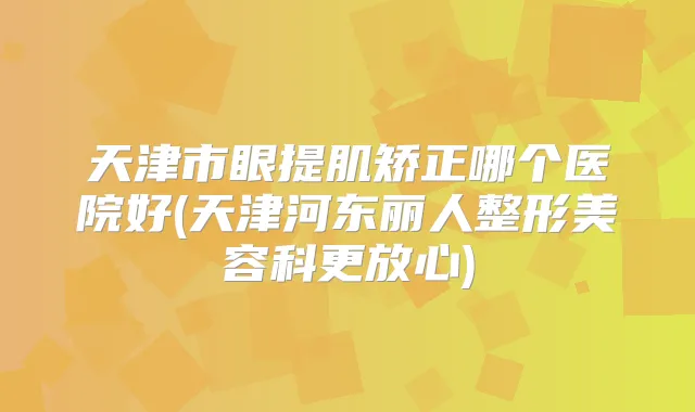 天津市眼提肌矫正哪个医院好(天津河东丽人整形美容科更放心)
