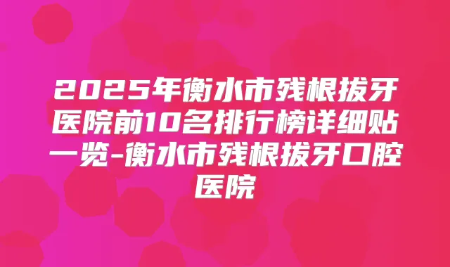 2025年衡水市残根拔牙医院前10名排行榜详细贴一览-衡水市残根拔牙口腔医院
