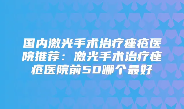 国内激光手术痤疮医院推荐:激光手术痤疮医院前50哪个好