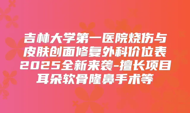 吉林大学第一医院烧伤与皮肤创面修复外科价位表2025全新来袭-擅长项目耳朵软骨隆鼻手术等
