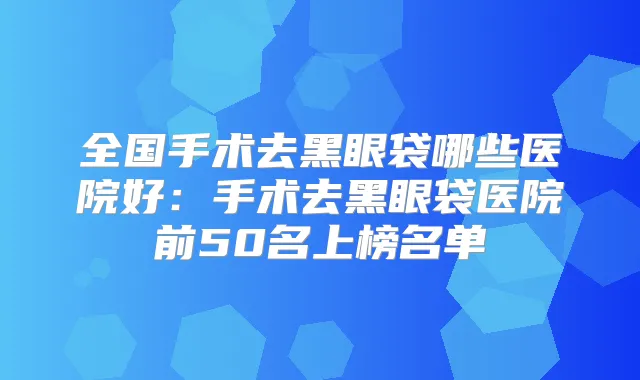全国手术去黑眼袋哪些医院好:手术去黑眼袋医院前50名上榜名单