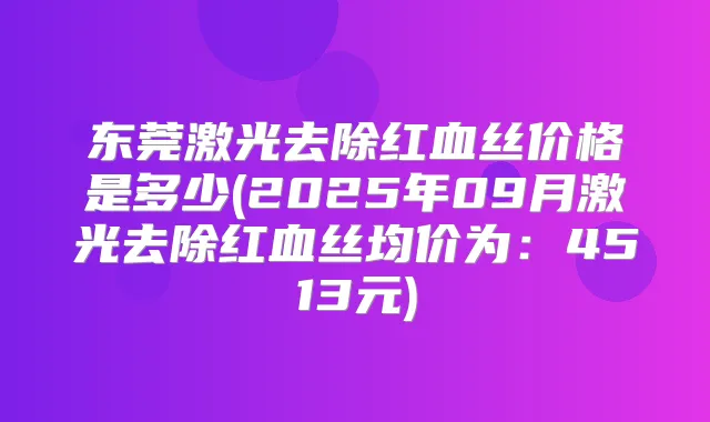东莞激光去除红血丝价格是多少(2025年09月激光去除红血丝均价为:4513元)