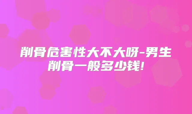 削骨危害性大不大呀-男生削骨一般多少钱!