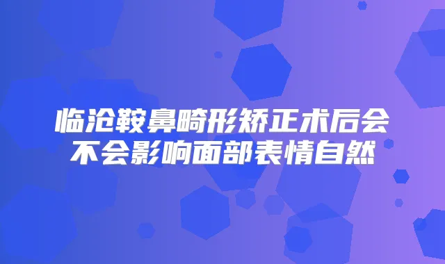 临沧鞍鼻畸形矫正术后会不会影响面部表情自然
