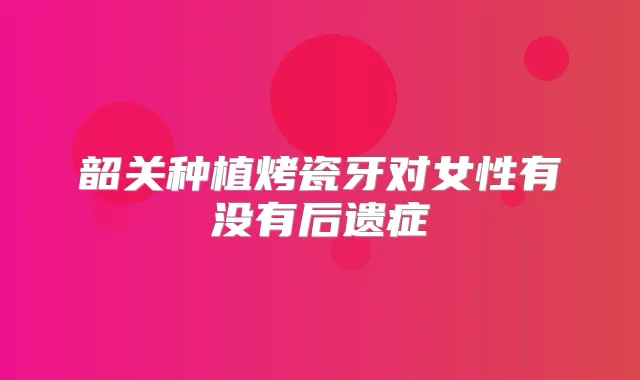 韶关种植烤瓷牙对女性有没有后遗症