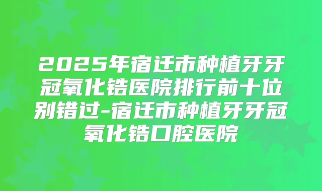 2025年宿迁市种植牙牙冠氧化锆医院排行前十位别错过-宿迁市种植牙牙冠氧化锆口腔医院