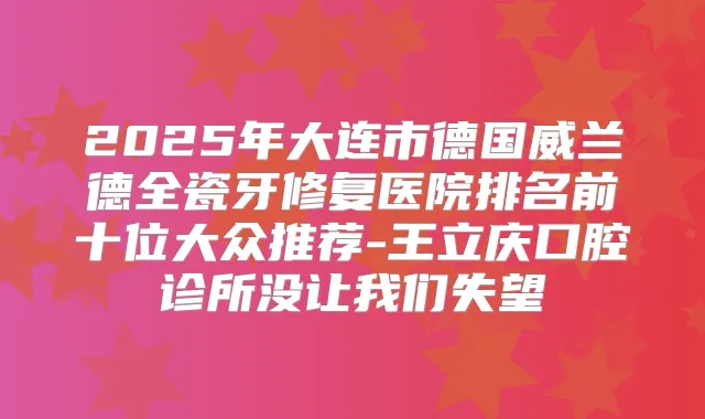 2025年大连市德国威兰德全瓷牙修复医院排名前十位大众推荐-王立庆口腔诊所没让我们失望