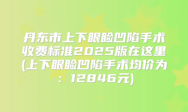 丹东市上下眼睑凹陷手术收费标准2025版在这里(上下眼睑凹陷手术均价为:12846元)