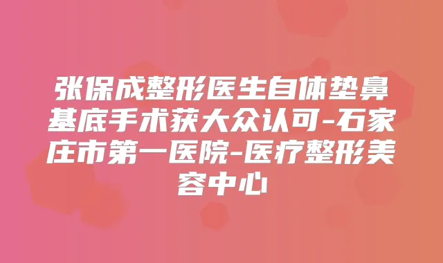 张保成整形医生自体垫鼻基底手术获大众认可-石家庄市第一医院-医疗整形美容中心