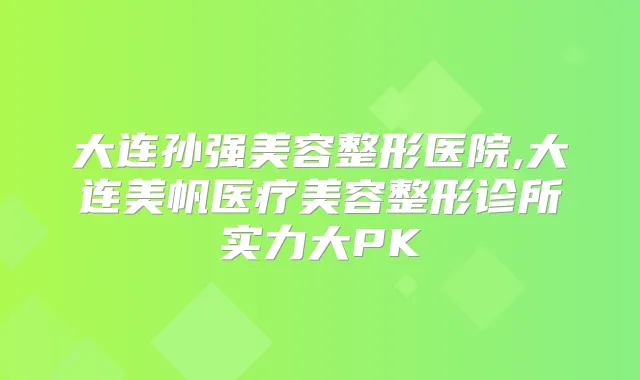 大连孙强美容整形医院,大连美帆医疗美容整形诊所实力大PK