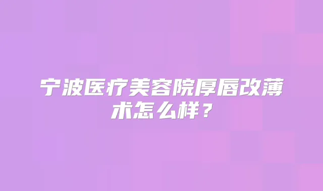 宁波医疗美容院厚唇改薄术怎么样?