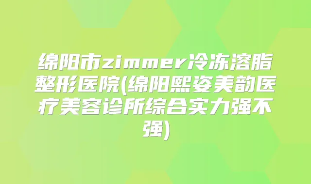 绵阳市zimmer冷冻溶脂整形医院(绵阳熙姿美韵医疗美容诊所综合实力强不强)