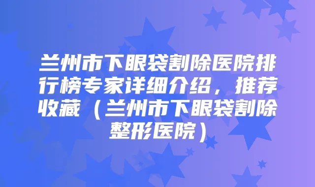 兰州市下眼袋割除医院排行榜专家详细介绍,推荐收藏(兰州市下眼袋割除整形医院)