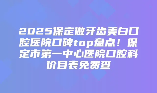 2025保定做牙齿美白口腔医院口碑top盘点！保定市第一中心医院口腔科价目表免费查