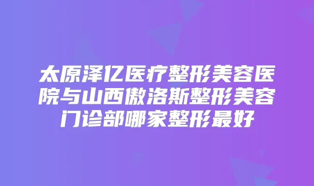 太原泽亿医疗整形美容医院与山西傲洛斯整形美容门诊部哪家整形好