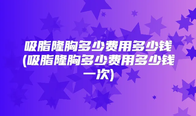 吸脂隆胸多少费用多少钱(吸脂隆胸多少费用多少钱一次)