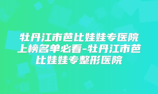 牡丹江市芭比娃娃专医院上榜名单必看-牡丹江市芭比娃娃专整形医院