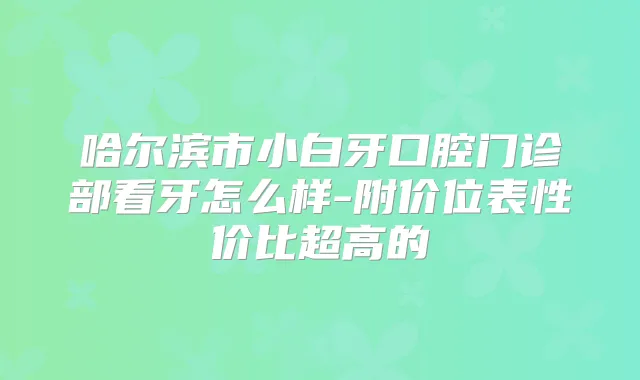 哈尔滨市小白牙口腔门诊部看牙怎么样-附价位表性价比超高的