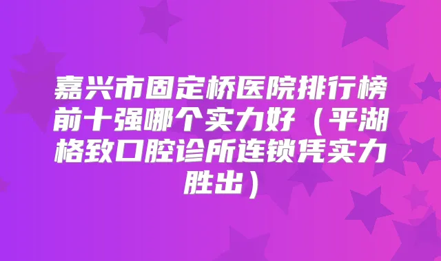 嘉兴市固定桥医院排行榜前十强哪个实力好（平湖格致口腔诊所连锁凭实力胜出）