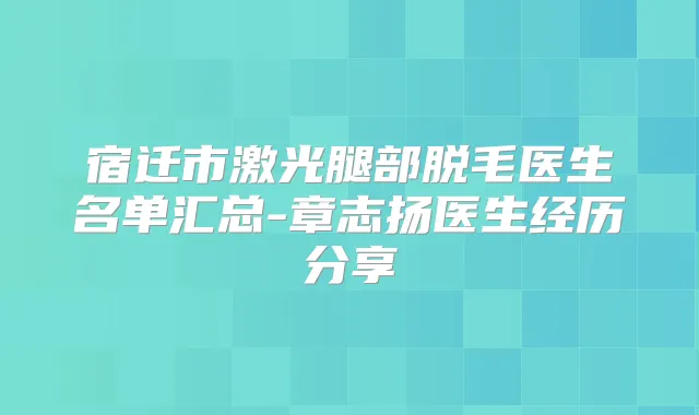 宿迁市激光腿部脱毛医生名单汇总-章志扬医生经历分享