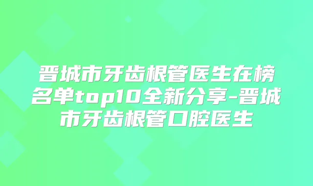 晋城市牙齿根管医生在榜名单top10全新分享-晋城市牙齿根管口腔医生