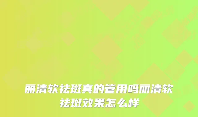 丽清软祛斑真的管用吗丽清软祛斑效果怎么样