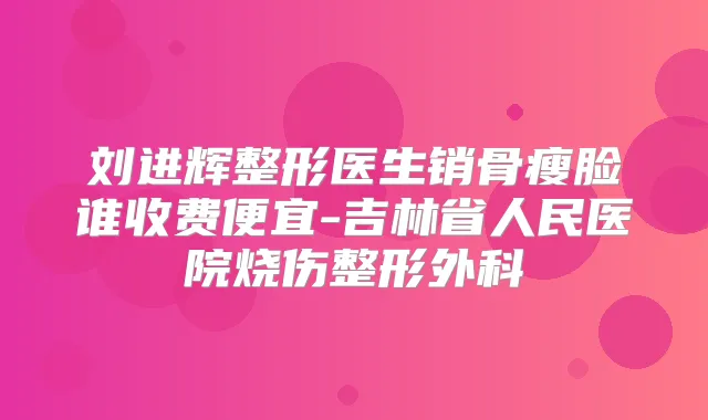 刘进辉整形医生销骨瘦脸谁收费便宜-吉林省人民医院烧伤整形外科