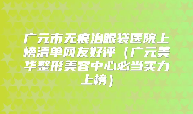 广元市无痕治眼袋医院上榜清单网友好评（广元美华整形美容中心必当实力上榜）