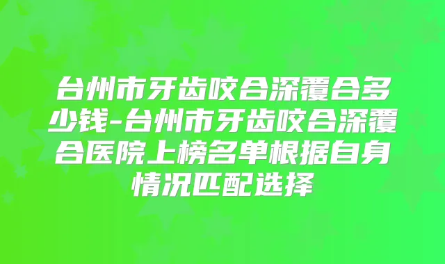 台州市牙齿咬合深覆合多少钱-台州市牙齿咬合深覆合医院上榜名单根据自身情况匹配选择