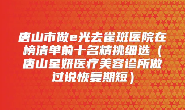 唐山市做e光去雀斑医院在榜清单前十名精挑细选(唐山星妍医疗美容诊所做过说恢复期短)