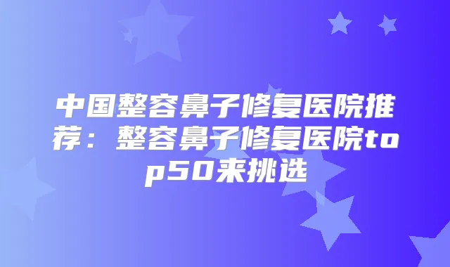 中国整容鼻子修复医院推荐:整容鼻子修复医院top50来挑选