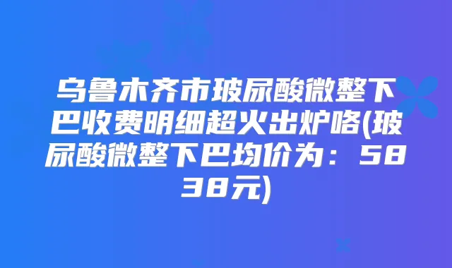 乌鲁木齐市玻尿酸微整下巴收费明细超火出炉咯(玻尿酸微整下巴均价为:5838元)