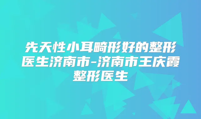 先天性小耳畸形好的整形医生济南市-济南市王庆霞整形医生