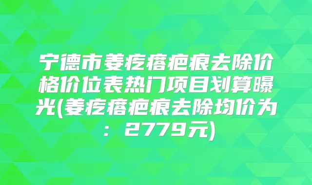 宁德市姜疙瘩疤痕去除价格价位表热门项目划算曝光(姜疙瘩疤痕去除均价为：2779元)