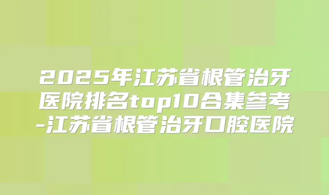 2025年江苏省根管治牙医院排名top10合集参考-江苏省根管治牙口腔医院