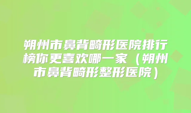 朔州市鼻背畸形医院排行榜你更喜欢哪一家(朔州市鼻背畸形整形医院)
