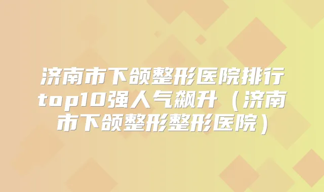 济南市下颌整形医院排行top10强人气飙升(济南市下颌整形整形医院)