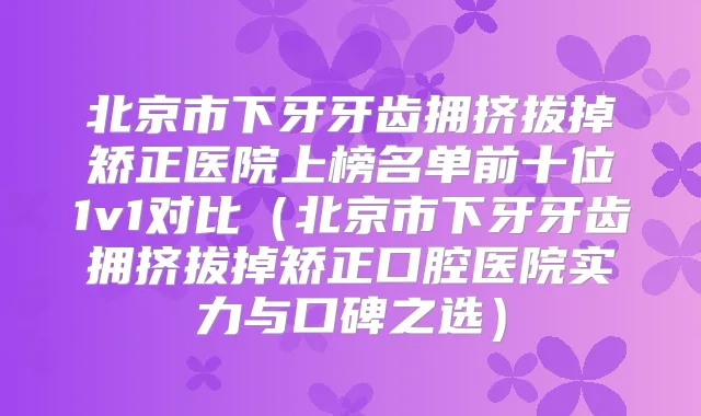 北京市下牙牙齿拥挤拔掉矫正医院上榜名单前十位1v1对比（北京市下牙牙齿拥挤拔掉矫正口腔医院实力与口碑之选）