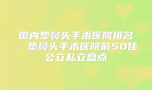 国内垫鼻头手术医院排名:垫鼻头手术医院前50佳公立私立盘点