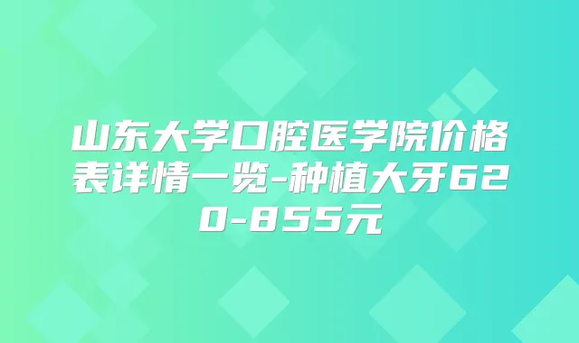 山东大学口腔医学院价格表详情一览-种植大牙620-855元