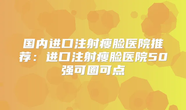 国内进口注射瘦脸医院推荐:进口注射瘦脸医院50强可圈可点